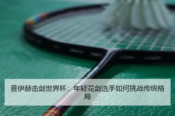 普伊赫击剑世界杯：年轻花剑选手如何挑战传统格局
