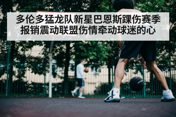 多伦多猛龙队新星巴恩斯踝伤赛季报销震动联盟伤情牵动球迷的心